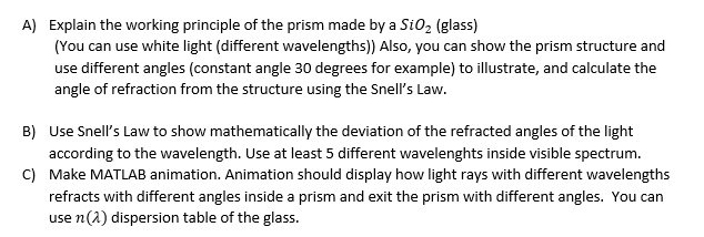 A) Explain the working principle of the prism made by a SiO2 (glass)
(You can use white light (different wavelengths)) Also, you can show the prism structure and
use different angles (constant angle 30 degrees for example) to illustrate, and calculate the
angle of refraction from the structure using the Snell's Law.
B) Use Snell's Law to show mathematically the deviation of the refracted angles of the light
according to the wavelength. Use at least 5 different wavelengths inside visible spectrum.
C) Make MATLAB animation. Animation should display how light rays with different wavelengths
refracts with different angles inside a prism and exit the prism with different angles. You can
use n(λ) dispersion table of the glass.