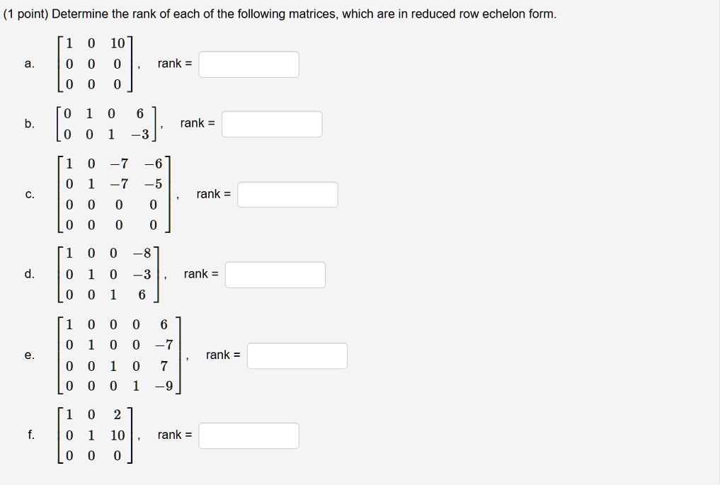 Determine the rank of each of the following matrices, which are in reduced row echelon form.
a. eginbmatrix 1     0     10  0     0     0  0     0     0 endbmatrix, rank = 
b. eginbmatrix 0     1     0     6  0     0     1     -3 endbmatrix, rank = 
c. eginbmatrix 1     0     -7     -6  0     1     -7     -5  0     0     0     0  0     0     0     0 endbmatrix, rank = 
d. eginbmatrix 1     0     0     -8  0     1     0     -3  0     0     1     6 endbmatrix, rank = 
e. eginbmatrix 1     0     0     0     6  0     1     0     0     -7  0     0     1     0     7  0     0     0     1     -9 endbmatrix, rank = 
f. eginbmatrix 1     0     2  0     1     10  0     0     0 endbmatrix, rank =