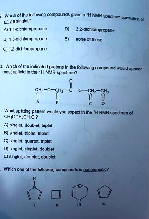 9. Which of the following compounds gives a 1H NMR spectrum consisting of only a singlet?
A) 1,1-dichloropropane D) 2,2-dichloropropane
B) 1,3-dichloropropane E) none of these
C) 1,2-dichloropropane

10. Which of the indicated protons in the following compound would appear most upfield in the 1H NMR spectrum?
CH3-O-CH2-C(=O)-O-CH2-CH3
A B C D

11. What splitting pattern would you expect in the 1H NMR spectrum of CH3OCH2CH2Cl?
A) singlet, doublet, triplet
B) singlet, triplet, triplet
C) singlet, quartet, triplet
D) singlet, singlet, doublet
E) singlet, doublet, doublet

Which one of the following compounds is nonaromatic?
I II III IV