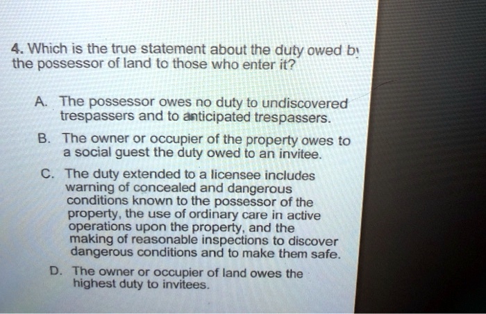 4. Which is the true statement about the duty owed by the possessor of land to those who enter it?

A. The possessor owes no duty to undiscovered trespassers and to anticipated trespassers.

B. The owner or occupier of the property owes to a social guest the duty owed to an invitee.

C. The duty extended to a licensee includes warning of concealed and dangerous conditions known to the possessor of the property, the use of ordinary care in active operations upon the property, and the making of reasonable inspections to discover dangerous conditions and to make them safe.

D. The owner or occupier of land owes the highest duty to invitees.