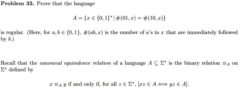 Problem 33. Prove that the language
A = {x ∈{0,1}^* | #(01,x) = #(10,x)}
is regular. (Here, for a, b ∈{0,1}, #(ab, x) is the number of a's in x that are immediately followed
by b.)
Recall that the canonical equivalence relation of a language A ⊂Σ^* is the binary relation =A on
Σ^* defined by
x =A y if and only if, for all z ∈Σ^*, [xz ∈A yz ∈A].