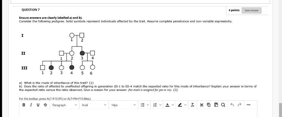 QUESTION 7
Ensure answers are clearly labelled a) and b).
Consider the following pedigree. Solid symbols represent individuals affected by the trait. Assume complete penetrance and non-variable expressivity.

I
II
III

a) What is the mode of inheritance of this trait? (1)
b) Does the ratio of affected to unaffected offspring in generation III-1 to III-4 match the expected ratio for this mode of inheritance? Explain your answer in terms of the expected ratio versus the ratio observed. Give a reason for your answer. (No mark is assigned for yes or no). (3)