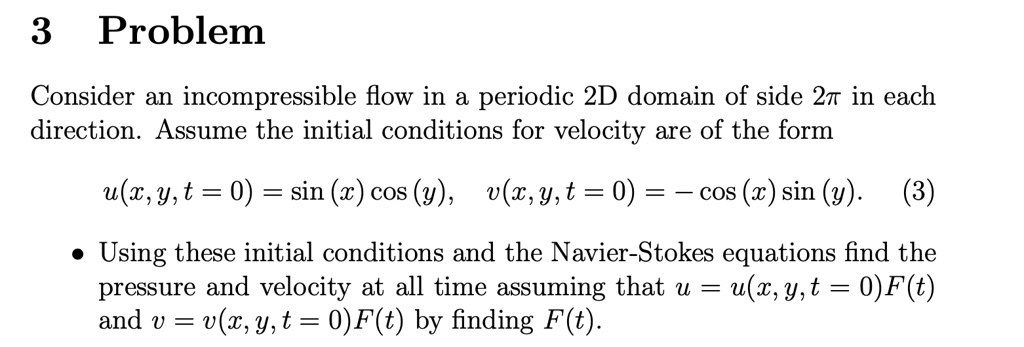3 Problem
Consider an incompressible flow in a periodic 2D domain of side 2π in each
direction. Assume the initial conditions for velocity are of the form
u(x, y, t = 0) = sin(x)cos(y), v(x, y, t = 0) = -cos(x)sin(y). (3)
• Using these initial conditions and the Navier-Stokes equations find the
pressure and velocity at all time assuming that u = u(x,y,t = 0)F(t)
and v = v(x, y, t = 0)F(t) by finding F(t).