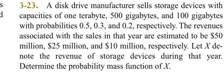 3-23. A disk drive manufacturer sells storage devices with capacities of one terabyte, 500 gigabytes, and 100 gigabytes with probabilities 0.5, 0.3, and 0.2, respectively. The revenues associated with the sales in that year are estimated to be 50 million,25 million, and 10 million, respectively. Let X denote the revenue of storage devices during that year. Determine the probability mass function of X.