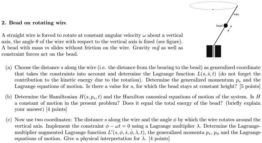 2. Bead on rotating wire
A straight wire is forced to rotate at constant angular velocity ωabout a vertical
axis, the angle θof the wire with respect to the vertical axis is fixed (see figure).
A bead with mass m slides without friction on the wire. Gravity mg⃗ as well as
constraint forces act on the bead.
(a) Choose the distance s along the wire (i.e. the distance from the bearing to the bead) as generalized coordinate
that takes the constraints into account and determine the Lagrange function L(s,ṡ,t) (do not forget the
contribution to the kinetic energy due to the rotation). Determine the generalized momentum ps and the
Lagrange equations of motion. Is there a value for s, for which the bead stays at constant height? [5 points]
(b) Determine the Hamiltonian H(s,ps,t) and the Hamilton canonical equations of motion of the system. Is H
a constant of motion in the present problem? Does it equal the total energy of the bead? (briefly explain
your answer) [4 points]
(c) Now use two coordinates: The distance s along the wire and the angle ϕby which the wire rotates around the
vertical axis. Implement the constraint ϕ- ωt = 0 using a Lagrange multiplier λ. Determine the Lagrange-
multiplier augmented Lagrange function L'(s, ṡ, ϕ, ϕ̇, λ, t), the generalized momenta ps, pϕand the Lagrange
equations of motion. Give a physical interpretation for λ. [4 points]