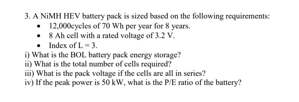 3. A NiMH HEV battery pack is sized based on the following requirements:
• 12,000cycles of 70 Wh per year for 8 years.
• 8 Ah cell with a rated voltage of 3.2 V.
• Index of L = 3.
i) What is the BOL battery pack energy storage?
ii) What is the total number of cells required?
iii) What is the pack voltage if the cells are all in series?
iv) If the peak power is 50 kW, what is the P/E ratio of the battery?