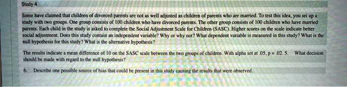 Study 4
Some have claimed that children of divorced parents are not as well adjusted as children of parents who are married. To test this idea, you set up a study with two groups. One group consists of 100 children who have divorced parents. The other group consists of 100 children who have married parents. Each child in the study is asked to complete the Social Adjustment Scale for Children (SASC). Higher scores on the scale indicate better social adjustment. Does this study contain an independent variable? Why or why not? What dependent variable is measured in this study? What is the null hypothesis for this study? What is the alternative hypothesis?
The results indicate a mean difference of 10 on the SASC scale between the two groups of children. With alpha set at .05, p = .025. What decision should be made with regard to the null hypothesis?
6. Describe one possible source of bias that could be present in this study causing the results that were observed.