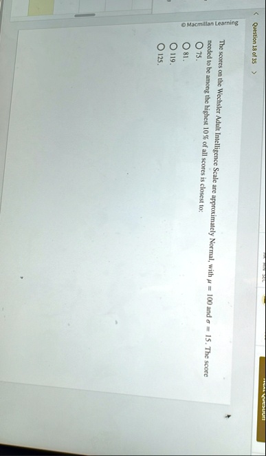 question 18 of 35 macmillan learning the scores on the wechsler adult intelligence scale are approximately normal with mu 100 and sigma 15 the score needed to be among the highest 10 of all  32616