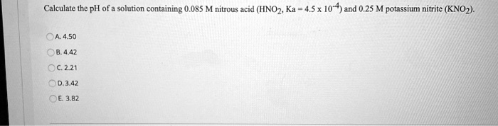 Calculate the pH of a solution containing 0.085 M nitrous acid (HNO2, Ka = 4.5 x 10^-4) and 0.25 M potassium nitrite (KNO2).
A. 4.50
B. 4.42
C. 2.21
D. 3.42
E. 3.82
