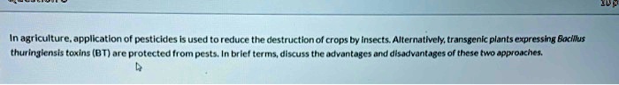 In agriculture, application of pesticides is used to reduce the destruction of crops by insects. Alternatively, transgenic plants expressing Bacillus thuringiensis toxins (BT) are protected from pests. In brief terms, discuss the advantages and disadvantages of these two approaches.