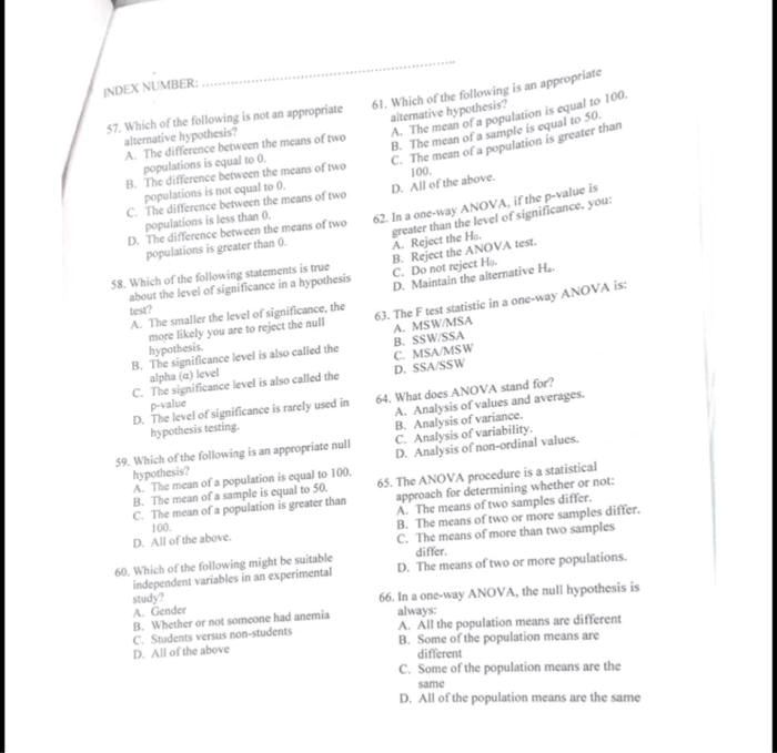 INDEX NUMBER: ....................................................

57. Which of the following is not an appropriate alternative hypothesis?
A. The difference between the means of two populations is equal to 0.
B. The difference between the means of two populations is not equal to 0.
C. The difference between the means of two populations is less than 0.
D. The difference between the means of two populations is greater than 0.

58. Which of the following statements is true about the level of significance in a hypothesis test?
A. The smaller the level of significance, the more likely you are to reject the null hypothesis.
B. The significance level is also called the alpha (?) level
C. The significance level is also called the p-value
D. The level of significance is rarely used in hypothesis testing.

59. Which of the following is an appropriate null hypothesis?
A. The mean of a population is equal to 100.
B. The mean of a sample is equal to 50.
C. The mean of a population is greater than 100.
D. All of the above.

60. Which of the following might be suitable independent variables in an experimental study?
A. Gender
B. Whether or not someone had anemia
C. Students versus non-students
D. All of the above

61. Which of the following is an appropriate alternative hypothesis?
A. The mean of a population is equal to 100.
B. The mean of a sample is equal to 50.
C. The mean of a population is greater than 100.
D. All of the above.

62. In a one-way ANOVA, if the p-value is greater than the level of significance, you:
A. Reject the H0.
B. Reject the ANOVA test.
C. Do not reject H0.
D. Maintain the alternative Ha.

63. The F test statistic in a one-way ANOVA is:
A. MSW/MSA
B. SSW/SSA
C. MSA/MSW
D. SSA/SSW

64. What does ANOVA stand for?
A. Analysis of values and averages.
B. Analysis of variance.
C. Analysis of variability.
D. Analysis of non-ordinal values.

65. The ANOVA procedure is a statistical approach for determining whether or not:
A. The means of two samples differ.
B. The means of two or more samples differ.
C. The means of more than two samples differ.
D. The means of two or more populations.

66. In a one-way ANOVA, the null hypothesis is always:
A. All the population means are different
B. Some of the population means are different
C. Some of the population means are the same
D. All of the population means are the same