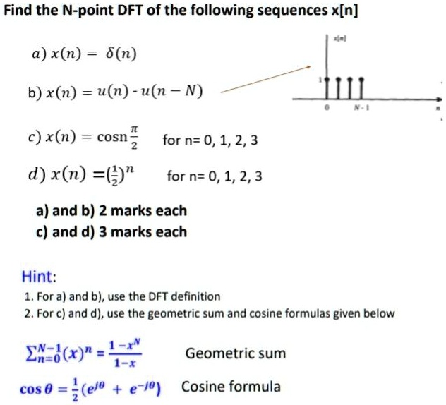 Find the N-point DFT of the following sequences x[n]
a) x(n) = delta(n)
b) x(n) = u(n) - u(n - N)
c) x(n) = cosfracpi2n quad 	extfor  n = 0, 1, 2, 3
d) x(n) = (frac12)^n quad 	extfor  n = 0, 1, 2, 3
a) and b) 2 marks each
c) and d) 3 marks each
Hint:
1. For a) and b), use the DFT definition
2. For c) and d), use the geometric sum and cosine formulas given below
sumn=0^N-1 (x)^n = frac1 - x^N1 - x Geometric sum
cos 	heta = frac12 (e^j	heta + e^-j	heta) Cosine formula