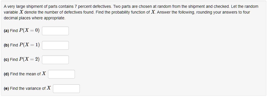 A very large shipment of parts contains 7 percent defectives. Two parts are chosen at random from the shipment and checked. Let the random variable X denote the number of defectives found. Find the probability function of X. Answer the following, rounding your answers to four decimal places where appropriate.
(a) Find P(X = 0)
(b) Find P(X = 1)
(c) Find P(X = 2)
(d) Find the mean of X
(e) Find the variance of X