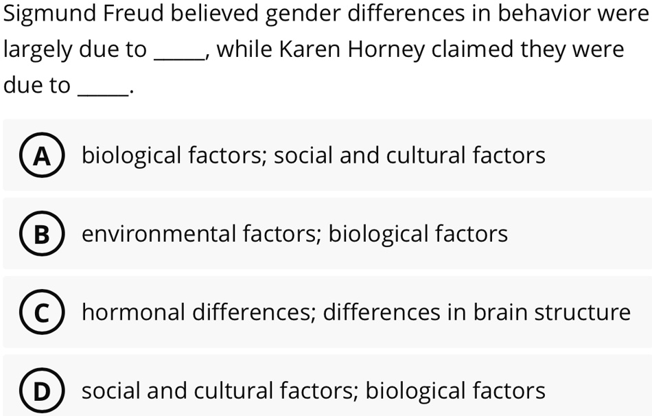 Sigmund Freud believed gender differences in behavior were
largely due to , while Karen Horney claimed they were
due to .
A biological factors; social and cultural factors
B environmental factors; biological factors
C hormonal differences; differences in brain structure
D social and cultural factors; biological factors