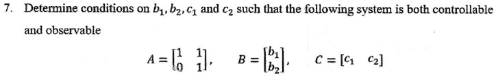 7. Determine conditions on b1, b2, c1 and c2 such that the following system is both controllable
and observable
A = 
    < b m a t r i x >,
B = 
    < b m a t r i x >,
C = 
    < b m a t r i x >