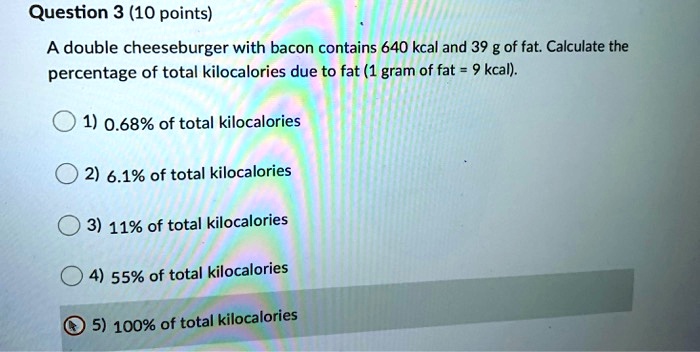 Question 3 (10 points)
A double cheeseburger with bacon contains 640 kcal and 39 g of fat. Calculate the
percentage of total kilocalories due to fat (1 gram of fat = 9 kcal).
1) 0.68% of total kilocalories
2) 6.1% of total kilocalories
3) 11% of total kilocalories
4) 55% of total kilocalories
5) 100% of total kilocalories