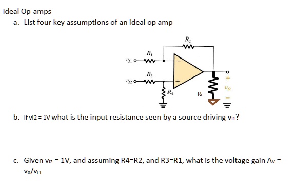 Ideal Op-amps
a. List four key assumptions of an ideal op amp
b. If v12 = 1V what is the input resistance seen by a source driving v11?
c. Given v12 = 1V, and assuming R4=R2, and R3=R1, what is the voltage gain Av = Vo/v11