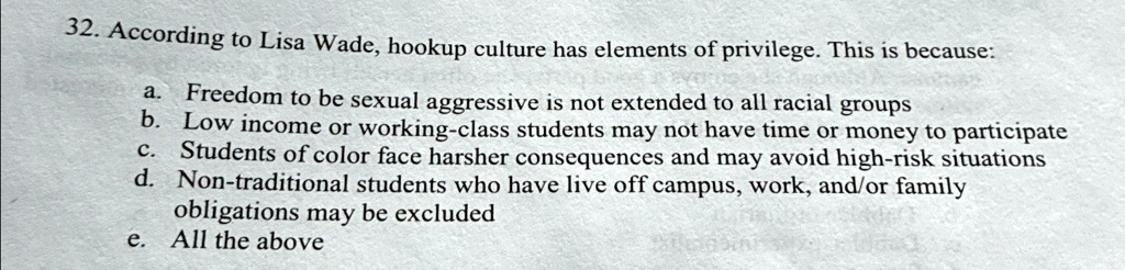 32. According to Lisa Wade, hookup culture has elements of privilege. This is because:
a. Freedom to be sexual aggressive is not extended to all racial groups
b. Low income or working-class students may not have time or money to participate
c. Students of color face harsher consequences and may avoid high-risk situations
d. Non-traditional students who have live off campus, work, and/or family obligations may be excluded
e. All the above