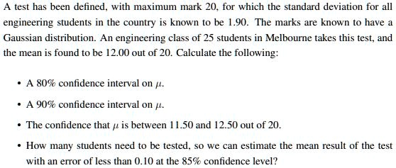 A test has been defined, with maximum mark 20, for which the standard deviation for all engineering students in the country is known to be 1.90. The marks are known to have a Gaussian distribution. An engineering class of 25 students in Melbourne takes this test, and the mean is found to be 12.00 out of 20. Calculate the following:
• A 80% confidence interval on $mu$.
• A 90% confidence interval on $mu$.
• The confidence that mu is between 11.50 and 12.50 out of 20.
• How many students need to be tested, so we can estimate the mean result of the test with an error of less than 0.10 at the 85% confidence level?