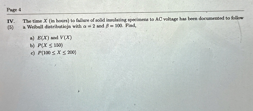 Page 4
IV.
(5)
The time X (in hours) to failure of solid insulating specimens to AC voltage has been documented to follow
a Weibull distribution with α = 2 and β = 100. Find,
a) E(X) and V(X)
b) P(X ≤ 150)
c) P(100 ≤ X ≤ 200)