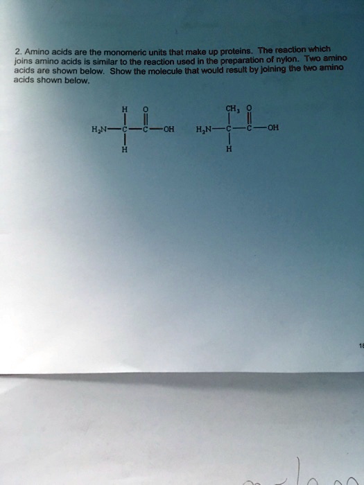 Amino acids are the monomeric units that make up proteins. The reaction which joins amino acids is similar to the reaction used in the preparation of nylon. Two amino acids are shown below. Show the molecule that would result by joining the two amino acids shown below.