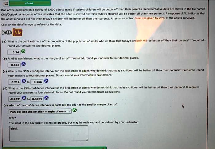 eBook
One of the questions on a survey of 1,000 adults asked if today's children will be better off than their parents. Representative data are shown in the file named
ChildOutlook. A response of Yes indicates that the adult surveyed did think today's children will be better off than their parents. A response of No indicates that
the adult surveyed did not think today's children will be better off than their parents. A response of Not Sure was given by 23% of the adults surveyed.
Click on the datafile logo to reference the data.
DATA file
(a) What is the point estimate of the proportion of the population of adults who do think that today's children will be better off than their parents? If required,
round your answer to two decimal places.
0.24
(b) At 95% confidence, what is the margin of error? If required, round your answer to four decimal places.
0.026
(c) What is the 95% confidence interval for the proportion of adults who do think that today's children will be better off than their parents? If required, round
your answers to four decimal places. Do not round your intermediate calculations.
0.214 to 0.266
(d) What is the 95% confidence interval for the proportion of adults who do not think that today's children will be better off than their parents? If required,
round your answers to four decimal places. Do not round your intermediate calculations.
-0.439 to 0.5009
(e) Which of the confidence intervals in parts (c) and (d) has the smaller margin of error?
Part (c) has the smaller margin of error.
Why?
The input in the box below will not be graded, but may be reviewed and considered by your instructor.
blank