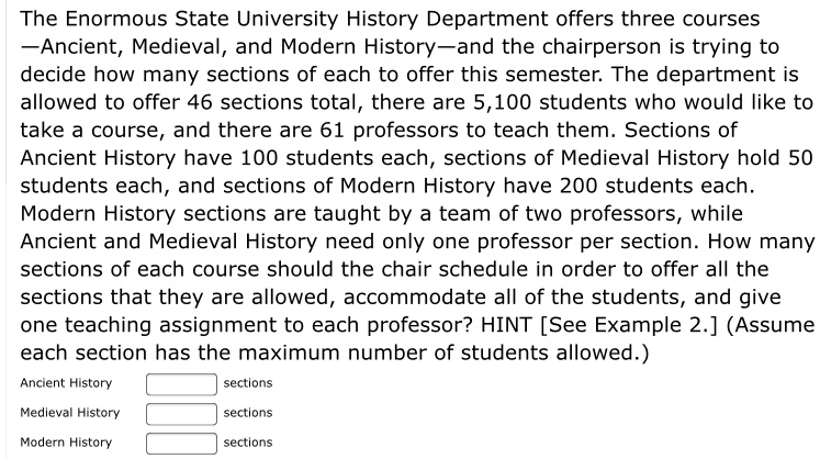 The Enormous State University History Department offers three courses —Ancient, Medieval, and Modern History—and the chairperson is trying to decide how many sections of each to offer this semester. The department is allowed to offer 46 sections total, there are 5,100 students who would like to take a course, and there are 61 professors to teach them. Sections of Ancient History have 100 students each, sections of Medieval History hold 50 students each, and sections of Modern History have 200 students each. Modern History sections are taught by a team of two professors, while Ancient and Medieval History need only one professor per section. How many sections of each course should the chair schedule in order to offer all the sections that they are allowed, accommodate all of the students, and give one teaching assignment to each professor? HINT [See Example 2.] (Assume each section has the maximum number of students allowed.)

Ancient History sections
Medieval History sections
Modern History sections