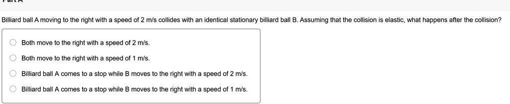 Part A
Billiard ball A moving to the right with a speed of 2 m/s collides with an identical stationary billiard ball B. Assuming that the collision is elastic, what happens after the collision?
Both move to the right with a speed of 2 m/s.
Both move to the right with a speed of 1 m/s.
Billiard ball A comes to a stop while B moves to the right with a speed of 2 m/s.
Billiard ball A comes to a stop while B moves to the right with a speed of 1 m/s.