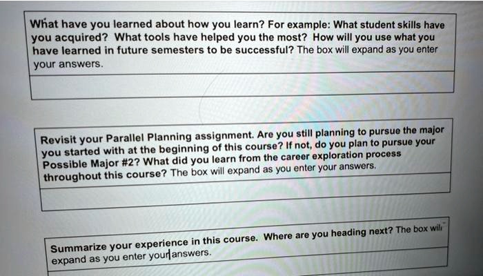 What have you learned about how you learn? For example: What student skills have
you acquired? What tools have helped you the most? How will you use what you
have learned in future semesters to be successful? The box will expand as you enter
your answers.
Revisit your Parallel Planning assignment. Are you still planning to pursue the major
you started with at the beginning of this course? If not, do you plan to pursue your
Possible Major #2? What did you learn from the career exploration process
throughout this course? The box will expand as you enter your answers.
Summarize your experience in this course. Where are you heading next? The box will
expand as you enter your answers.
