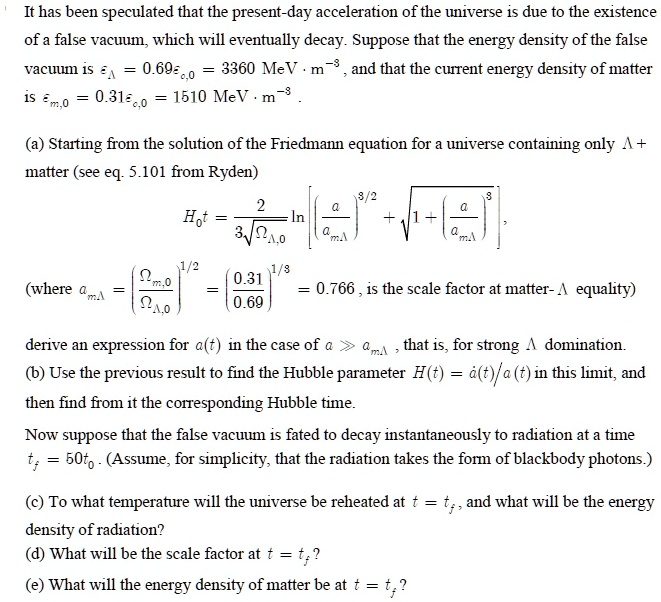 It has been speculated that the present-day acceleration of the universe is due to the existence of a false vacuum, which will eventually decay. Suppose that the energy density of the false vacuum is ??? = 0.69??,? = 3360 MeV · m?³, and that the current energy density of matter is ??,? = 0.31??,? = 1510 MeV · m?³.

(a) Starting from the solution of the Friedmann equation for a universe containing only ? + matter (see eq. 5.101 from Ryden)

H?t = 2 / (3????,?) ln [ (a/a???)³?² + ?(1 + (a/a???)³) ],

(where a??? = (??,? / ???,?)¹?³ = (0.31 / 0.69)¹?³ = 0.766, is the scale factor at matter-? equality)

derive an expression for a(t) in the case of a ? a???, that is, for strong ? domination.
(b) Use the previous result to find the Hubble parameter H(t) = à(t)/a(t) in this limit, and then find from it the corresponding Hubble time.

Now suppose that the false vacuum is fated to decay instantaneously to radiation at a time tf = 50t?. (Assume, for simplicity, that the radiation takes the form of blackbody photons.)

(c) To what temperature will the universe be reheated at t = tf, and what will be the energy density of radiation?
(d) What will be the scale factor at t = tf?
(e) What will be the energy density of matter at t = tf?