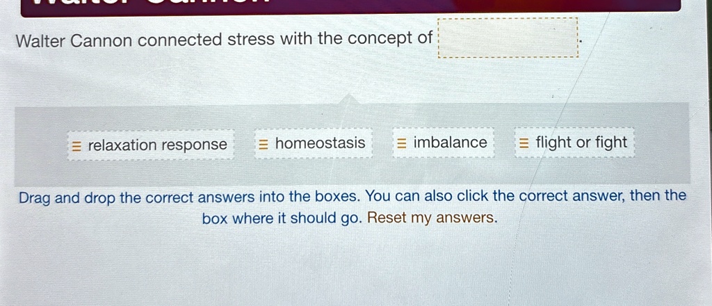 Walter Cannon connected stress with the concept of 
= relaxation response = homeostasis = imbalance = flight or fight
Drag and drop the correct answers into the boxes. You can also click the correct answer, then the
box where it should go. Reset my answers.