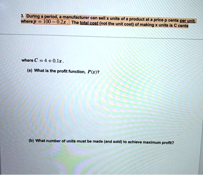 3. During a period, a manufacturer can sell x units of a product at a price p cents per unit, where p = 100 - 0.2x. The total cost (not the unit cost) of making x units is C cents where C = 4 + 0.1x. (a) What is the profit function, P(x)? (b) What number of units must be made (and sold) to achieve maximum profit?