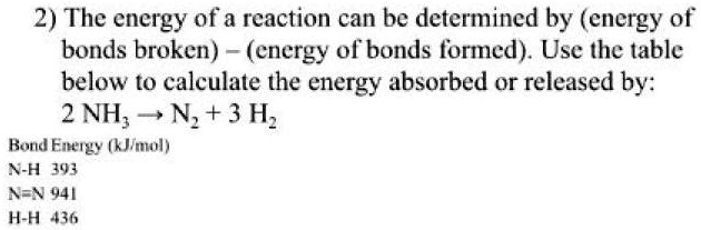 The energy of a reaction can be determined by (energy of bonds broken) - (energy of bonds formed). Use the table below to calculate the energy absorbed or released by: 2 NH3 ? N2 + 3 H2 Bond Energy (kJ/mol) N-H 393 N?N 941 H-H 436