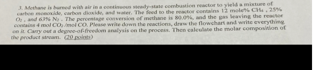 3. Methane is burned with air in a continuous steady-state combustion reactor to yield a mixture of carbon monoxide, carbon dioxide, and water. The feed to the reactor contains 12  moleoCH4, 25 % O2, and 63 % N2. The percentage conversion of methane is 80.0 %, and the gas leaving the reactor contains 4  molCO 2 / molCO. Please write down the reactions, draw the flowchart and write everything on it. Carry out a degree-of-freedom analysis on the process. Then calculate the molar composition of the product stream. (20 points)