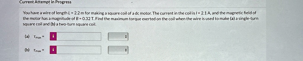 Current Attempt in Progress
You have a wire of length L = 2.2 m for making a square coil of a dc motor. The current in the coil is I = 2.1 A, and the magnetic field of
the motor has a magnitude of B = 0.32 T. Find the maximum torque exerted on the coil when the wire is used to make (a) a single-turn
square coil and (b) a two-turn square coil.
(a) Tmax =
(b) Tmax =
