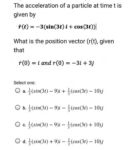 The acceleration of a particle at time t is given by
r?(t) = -3(sin(3t) i + cos(3t) j)
What is the position vector (r(t), given that
r?(0) = i and r(0) = -3i + 3j
Select one:
a. 1/3(sin(3t) - 9)i + 1/3(cos(3t) - 10)j
b. 1/3(sin(3t) - 9)i - 1/3(cos(3t) - 10)j
c. 1/3(sin(3t) - 9)i - 1/3(cos(3t) + 10)j
d. 1/3(sin(3t) + 9)i - 1/3(cos(3t) - 10)j