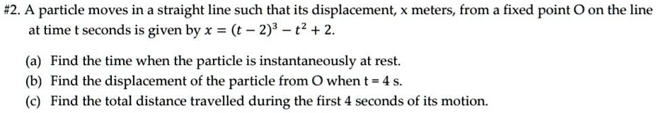 A particle moves in a straight line such that its displacement, x meters, from a fixed point O on the line at time t seconds is given by x = (t - 2)^3 - t^2 + 2.

(a) Find the time when the particle is instantaneously at rest.
(b) Find the displacement of the particle from O when t = 4 s.
(c) Find the total distance travelled during the first 4 seconds of its motion.