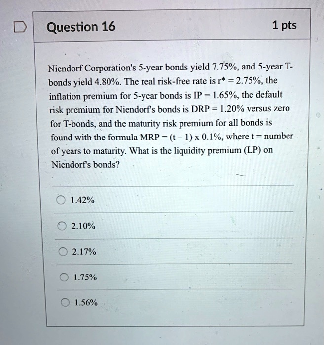 Niendorf Corporation's 5-year bonds yield 7.75%, and 5-year T-bonds yield 4.80%. The real risk-free rate is r* = 2.75%, the inflation premium for 5-year bonds is IP = 1.65%, the default risk premium for Niendorf's bonds is DRP = 1.20% versus zero for T-bonds, and the maturity risk premium for all bonds is found with the formula MRP = (t - 1) x 0.1%, where t = number of years to maturity. What is the liquidity premium (LP) on Niendorf's bonds?

1.42%
2.10%
2.17%
1.75%
1.56%