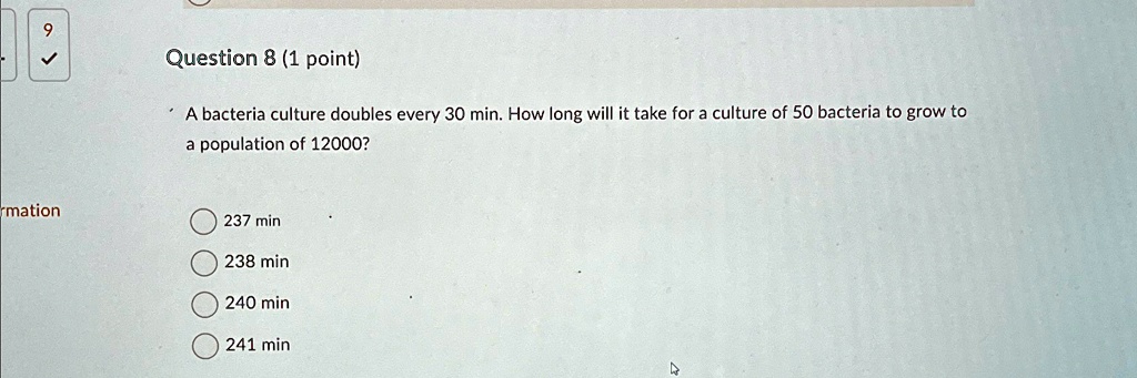 Question 8 (1 point)
A bacteria culture doubles every 30 min. How long will it take for a culture of 50 bacteria to grow to
a population of 12000?
237 min
238 min
240 min
241 min