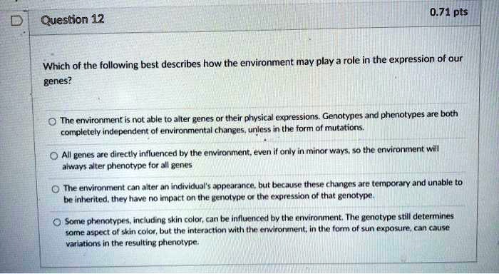 Which of the following best describes how the environment may play a role in the expression of our genes?

The environment is not able to alter genes or their physical expressions. Genotypes and phenotypes are both completely independent of environmental changes, unless in the form of mutations.

All genes are directly influenced by the environment, even if only in minor ways, so the environment will always alter phenotype for all genes

The environment can alter an individual's appearance, but because these changes are temporary and unable to be inherited, they have no impact on the genotype or the expression of that genotype.

Some phenotypes, including skin color, can be influenced by the environment. The genotype still determines some aspect of skin color, but the interaction with the environment, in the form of sun exposure, can cause variations in the resulting phenotype.