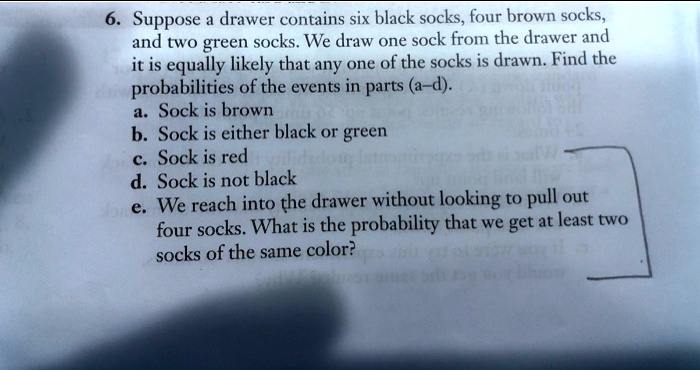 6. Suppose a drawer contains six black socks, four brown socks, and two green socks. We draw one sock from the drawer and it is equally likely that any one of the socks is drawn. Find the probabilities of the events in parts (a–d).
a. Sock is brown
b. Sock is either black or green
c. Sock is red
d. Sock is not black
e. We reach into the drawer without looking to pull out four socks. What is the probability that we get at least two socks of the same color?