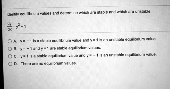 Identify equilibrium values and determine which are stable and which are unstable.

dy/dx = y^2 - 1

A. y = -1 is a stable equilibrium value and y = 1 is an unstable equilibrium value.
B. y = -1 and y = 1 are stable equilibrium values.
C. y = 1 is a stable equilibrium value and y = -1 is an unstable equilibrium value.
D. There are no equilibrium values.