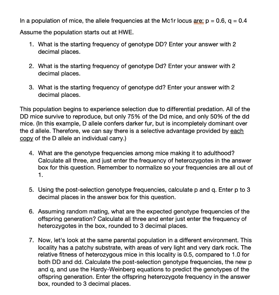 In a population of mice, the allele frequencies at the Mc1r locus are: p = 0.6, q = 0.4
Assume the population starts out at HWE.

1. What is the starting frequency of genotype DD? Enter your answer with 2 decimal places.

2. What is the starting frequency of genotype Dd? Enter your answer with 2 decimal places.

3. What is the starting frequency of genotype dd? Enter your answer with 2 decimal places.

This population begins to experience selection due to differential predation. All of the DD mice survive to reproduce, but only 75% of the Dd mice, and only 50% of the dd mice. (In this example, D allele confers darker fur, but is incompletely dominant over the d allele. Therefore, we can say there is a selective advantage provided by each copy of the D allele an individual carry.)

4. What are the genotype frequencies among mice making it to adulthood?
Calculate all three, and just enter the frequency of heterozygotes in the answer box for this question. Remember to normalize so your frequencies are all out of 1.

5. Using the post-selection genotype frequencies, calculate p and q. Enter p to 3 decimal places in the answer box for this question.

6. Assuming random mating, what are the expected genotype frequencies of the offspring generation? Calculate all three and enter just enter the frequency of heterozygotes in the box, rounded to 3 decimal places.

7. Now, let's look at the same parental population in a different environment. This locality has a patchy substrate, with areas of very light and very dark rock. The relative fitness of heterozygous mice in this locality is 0.5, compared to 1.0 for both DD and dd. Calculate the post-selection genotype frequencies, the new p and q, and use the Hardy-Weinberg equations to predict the genotypes of the offspring generation. Enter the offspring heterozygote frequency in the answer box, rounded to 3 decimal places.