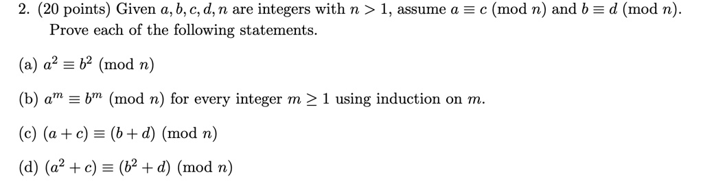 2. (20 points) Given a, b, c, d, n are integers with n > 1, assume a ≡ c n and b ≡ d n.
Prove each of the following statements.
(a) a^2 ≡ b^2 n
(b) a^m ≡ b^m n for every integer m ≥ 1 using induction on m.
(c) (a+c) ≡ (b+d) n
(d) (a^2 + c) ≡ (b^2 + d) n