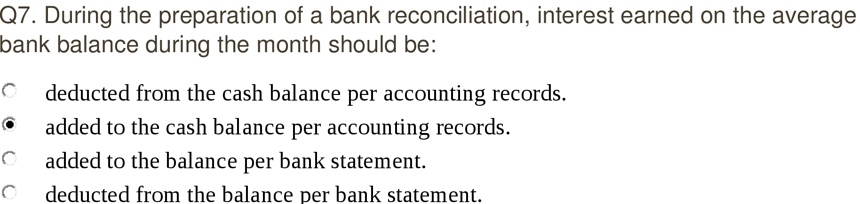 Q7. During the preparation of a bank reconciliation, interest earned on the average
bank balance during the month should be:
deducted from the cash balance per accounting records.
added to the cash balance per accounting records.
added to the balance per bank statement.
deducted from the balance per bank statement.