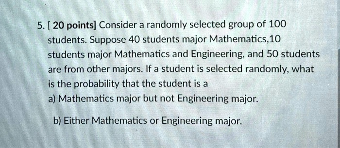 5. [ 20 points] Consider a randomly selected group of 100 students. Suppose 40 students major Mathematics, 10 students major Mathematics and Engineering, and 50 students are from other majors. If a student is selected randomly, what is the probability that the student is a a) Mathematics major but not Engineering major. b) Either Mathematics or Engineering major.