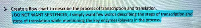 3- Create a flow chart to describe the process of transcription and translation.
I DO NOT WANT SENTENCES; I simply want few words describing the steps of transcription and steps of translation while mentioning the key enzymes/players in the process.