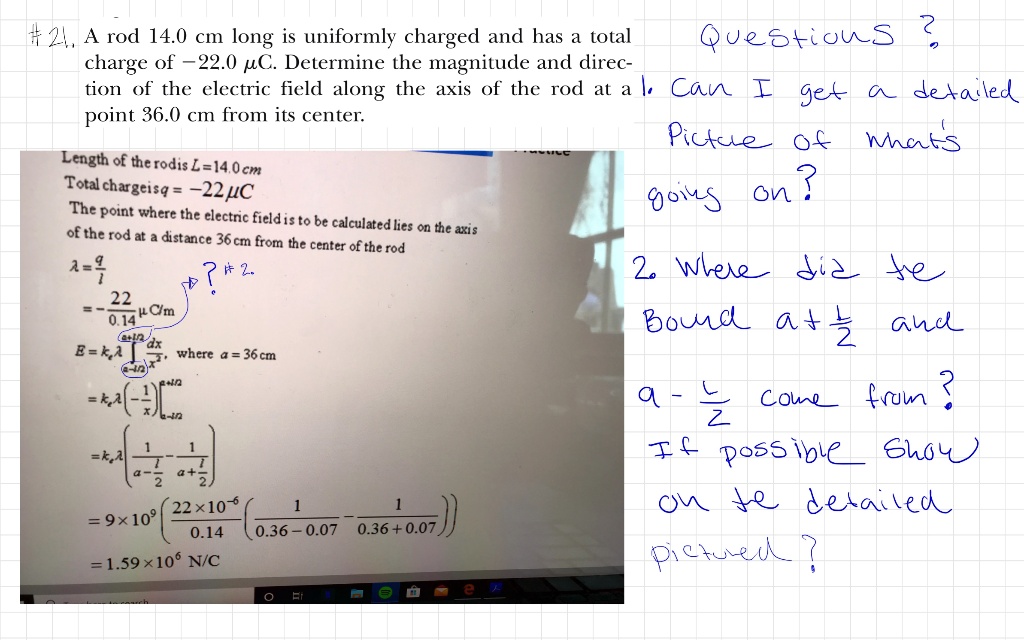 #21. A rod 14.0 cm long is uniformly charged and has a total charge of -22.0 ?C. Determine the magnitude and direction of the electric field along the axis of the rod at a point 36.0 cm from its center.
Length of the rod is L = 14.0 cm
Total charge is q = -22 ?C
The point where the electric field is to be calculated lies on the axis of the rod at a distance 36 cm from the center of the rod
? = q/l = -22/0.14 ?C/m
E = ke? ?[a-l/2 to a+l/2] dx/x^2, where a = 36 cm
= ke? [-1/x]|[a-l/2 to a+l/2]
= ke? (1/(a-l/2) - 1/(a+l/2))
= 9 * 10^9 ( (22 * 10^-6)/0.14 ( 1/(0.36 - 0.07) - 1/(0.36 + 0.07) ) )
= 1.59 * 10^6 N/C
Questions?
1. Can I get a detailed picture of what's going on?
2. Where did the Bound a+l/2 and a-l/2 come from? If possible show on the detailed picture?