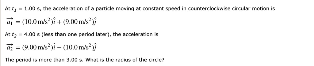At t1 = 1.00 s, the acceleration of a particle moving at constant speed in counterclockwise circular motion is

a1 = (10.0 m/s^2)i + (9.00 m/s^2)j

At t2 = 4.00 s (less than one period later), the acceleration is

a2 = (9.00 m/s^2)i - (10.0 m/s^2)j

The period is more than 3.00 s. What is the radius of the circle?