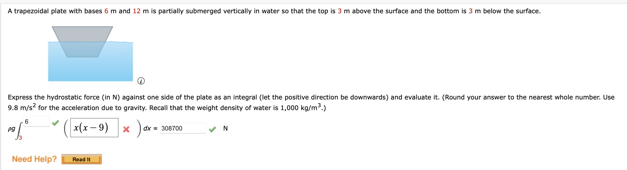 A trapezoidal plate with bases 6 m and 12 m is partially submerged vertically in water so that the top is 3 m above the surface and the bottom is 3 m below the surface. Express the hydrostatic force (in N) against one side of the plate as an integral (let the positive direction be downwards) and evaluate it. (Round your answer to the nearest whole number. Use 9.8 m/s² for the acceleration due to gravity. Recall that the weight density of water is 1,000 kg/m³.)
?g ?3^6 ( x(x - 9) ) dx ? 308700 N